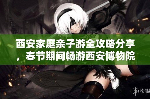 西安家庭亲子游全攻略分享，春节期间畅游西安博物院文化沙龙体验