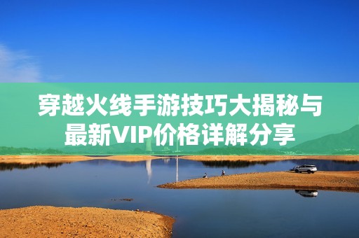 穿越火线手游技巧大揭秘与最新VIP价格详解分享