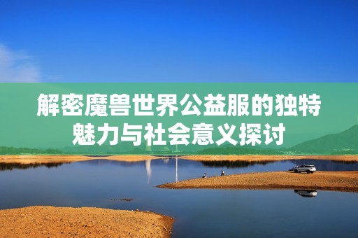 解密魔兽世界公益服的独特魅力与社会意义探讨