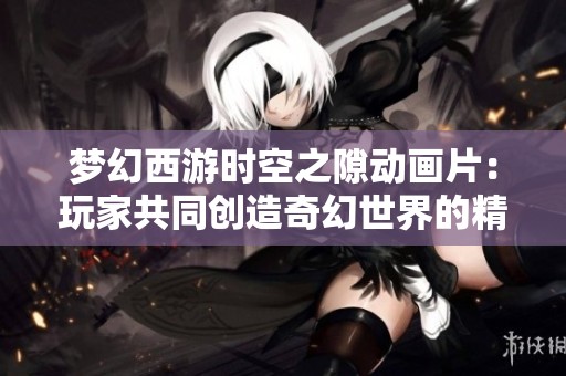 梦幻西游时空之隙动画片：玩家共同创造奇幻世界的精彩旅程
