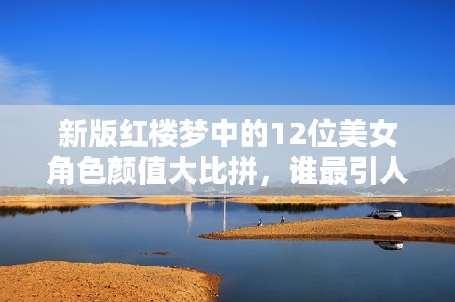新版红楼梦中的12位美女角色颜值大比拼，谁最引人注目？