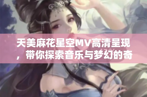 天美麻花星空MV高清呈现，带你探索音乐与梦幻的奇妙交融