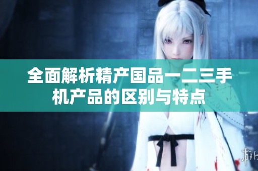 全面解析精产国品一二三手机产品的区别与特点