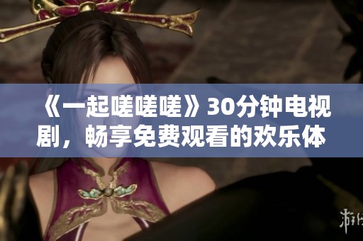 《一起嗟嗟嗟》30分钟电视剧，畅享免费观看的欢乐体验