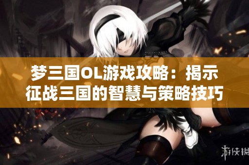 梦三国OL游戏攻略：揭示征战三国的智慧与策略技巧
