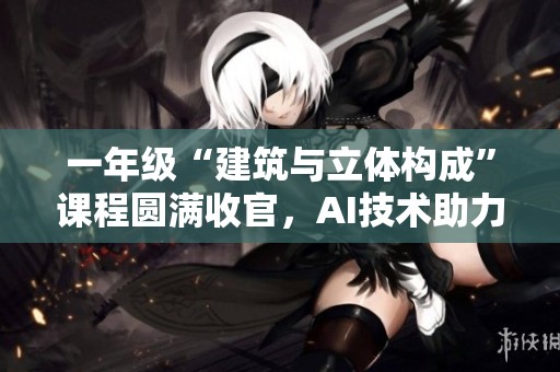 一年级“建筑与立体构成”课程圆满收官，AI技术助力学生创意发散