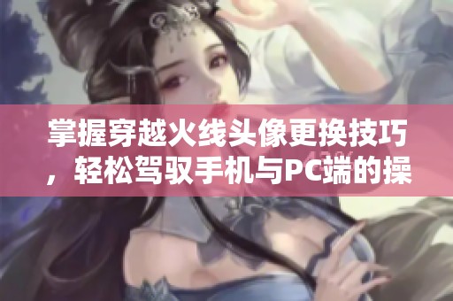 掌握穿越火线头像更换技巧，轻松驾驭手机与PC端的操作方法！