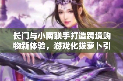 长门与小南联手打造跨境购物新体验，游戏化拔萝卜引领潮流