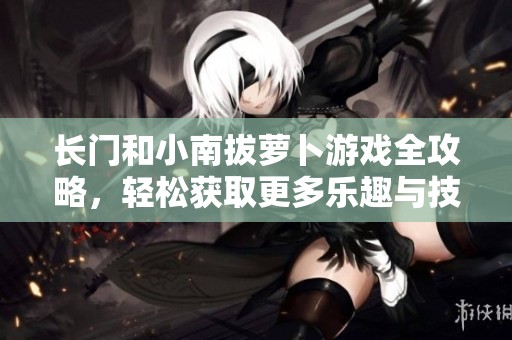 长门和小南拔萝卜游戏全攻略，轻松获取更多乐趣与技巧
