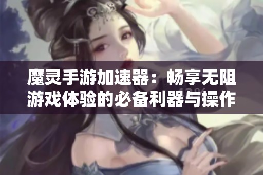 魔灵手游加速器：畅享无阻游戏体验的必备利器与操作流畅保障