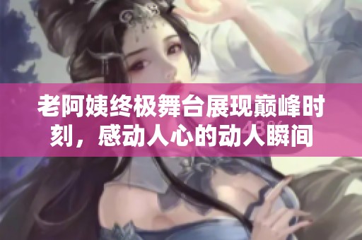 老阿姨终极舞台展现巅峰时刻，感动人心的动人瞬间