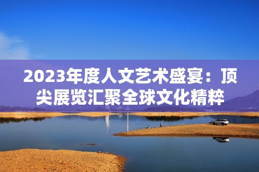 2023年度人文艺术盛宴：顶尖展览汇聚全球文化精粹