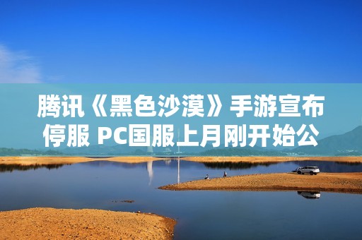 腾讯《黑色沙漠》手游宣布停服 PC国服上月刚开始公测