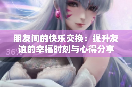 朋友间的快乐交换：提升友谊的幸福时刻与心得分享
