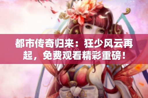 都市传奇归来：狂少风云再起，免费观看精彩重磅！
