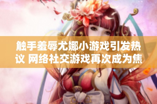 触手羞辱尤娜小游戏引发热议 网络社交游戏再次成为焦点