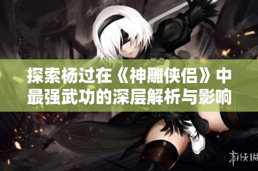 探索杨过在《神雕侠侣》中最强武功的深层解析与影响