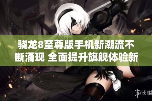 骁龙8至尊版手机新潮流不断涌现 全面提升旗舰体验新高度