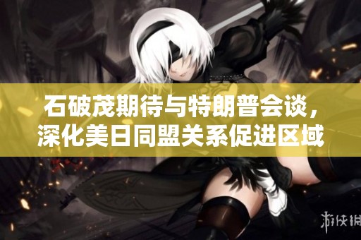 石破茂期待与特朗普会谈，深化美日同盟关系促进区域稳定