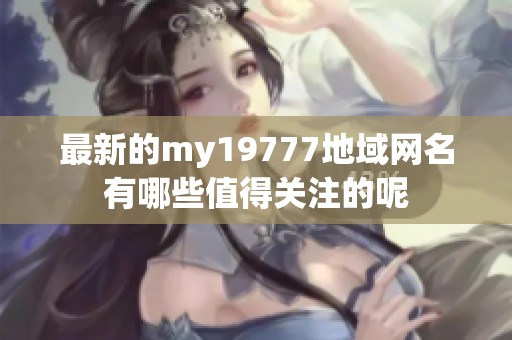最新的my19777地域网名有哪些值得关注的呢