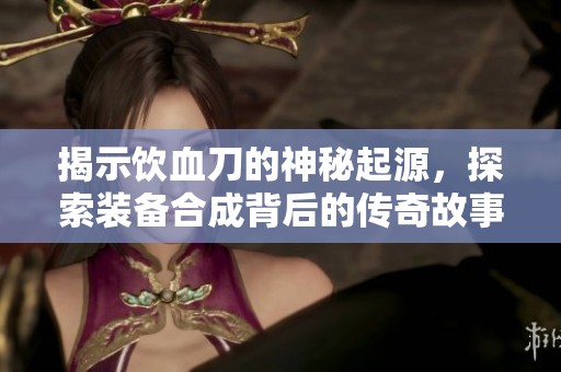 揭示饮血刀的神秘起源，探索装备合成背后的传奇故事与历史背景