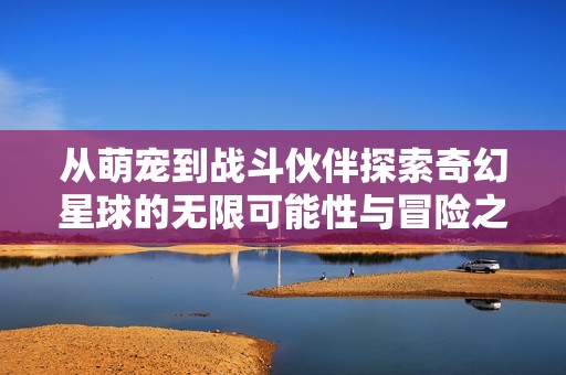 从萌宠到战斗伙伴探索奇幻星球的无限可能性与冒险之旅