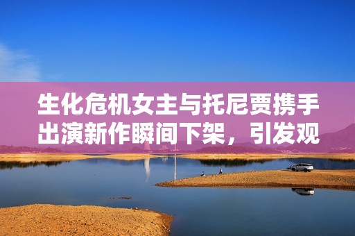 生化危机女主与托尼贾携手出演新作瞬间下架，引发观众热议