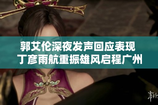 郭艾伦深夜发声回应表现 丁彦雨航重振雄风启程广州