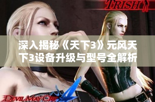 深入揭秘《天下3》元风天下3设备升级与型号全解析，视觉效果大曝光