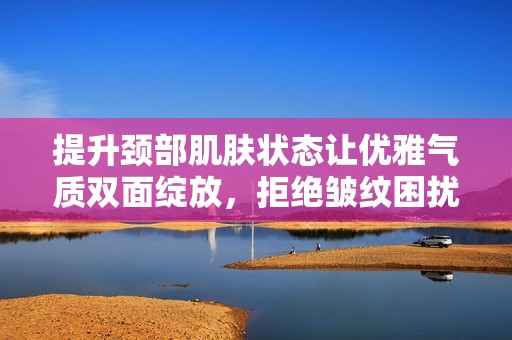 提升颈部肌肤状态让优雅气质双面绽放，拒绝皱纹困扰