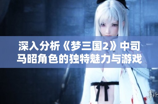 深入分析《梦三国2》中司马昭角色的独特魅力与游戏技术展现