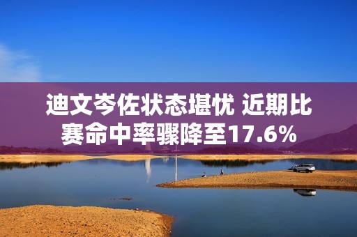 迪文岑佐状态堪忧 近期比赛命中率骤降至17.6%