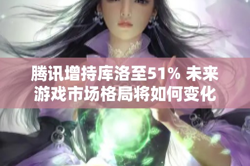 腾讯增持库洛至51% 未来游戏市场格局将如何变化