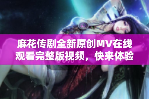 麻花传剧全新原创MV在线观看完整版视频，快来体验精彩内容！