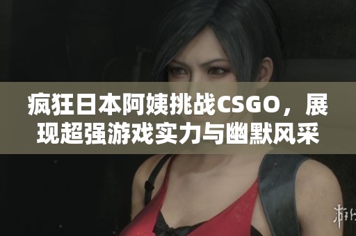 疯狂日本阿姨挑战CSGO，展现超强游戏实力与幽默风采！