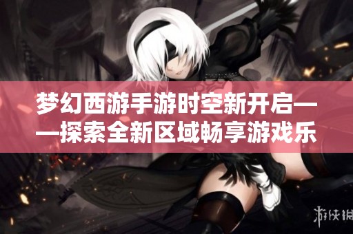 梦幻西游手游时空新开启——探索全新区域畅享游戏乐趣！