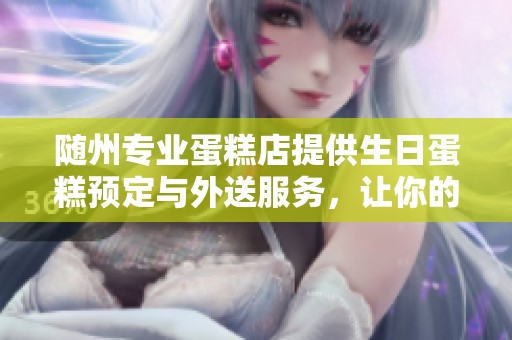 随州专业蛋糕店提供生日蛋糕预定与外送服务，让你的庆祝更便捷