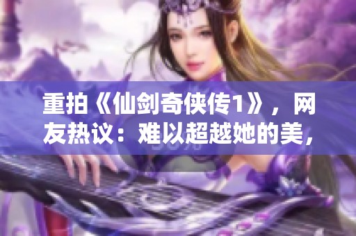 重拍《仙剑奇侠传1》，网友热议：难以超越她的美，谁能扛起新的传奇使命