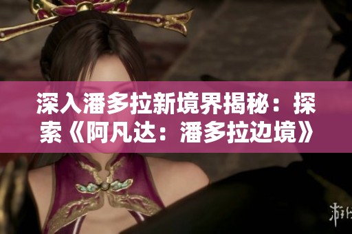 深入潘多拉新境界揭秘：探索《阿凡达：潘多拉边境》山峰探秘DLC新冒险