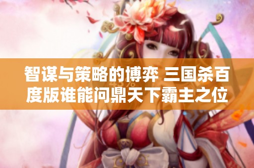 智谋与策略的博弈 三国杀百度版谁能问鼎天下霸主之位