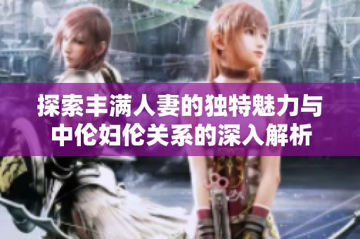 探索丰满人妻的独特魅力与中伦妇伦关系的深入解析