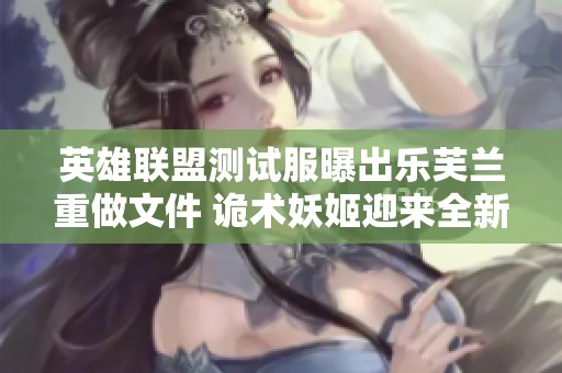 英雄联盟测试服曝出乐芙兰重做文件 诡术妖姬迎来全新VGU更新