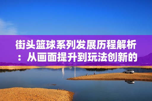 街头篮球系列发展历程解析：从画面提升到玩法创新的全方位变化