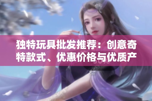 独特玩具批发推荐：创意奇特款式、优惠价格与优质产地货源探索