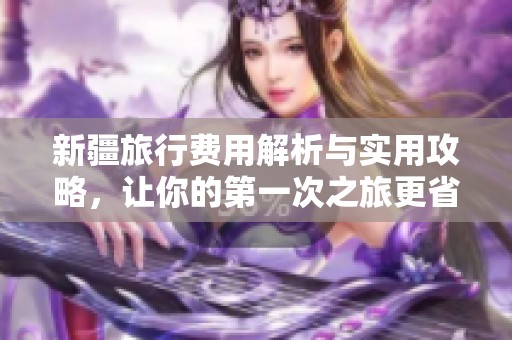 新疆旅行费用解析与实用攻略，让你的第一次之旅更省心省钱