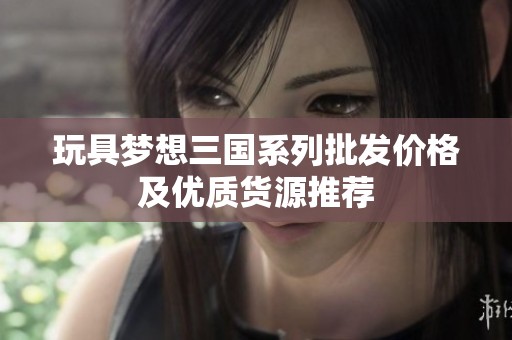 玩具梦想三国系列批发价格及优质货源推荐