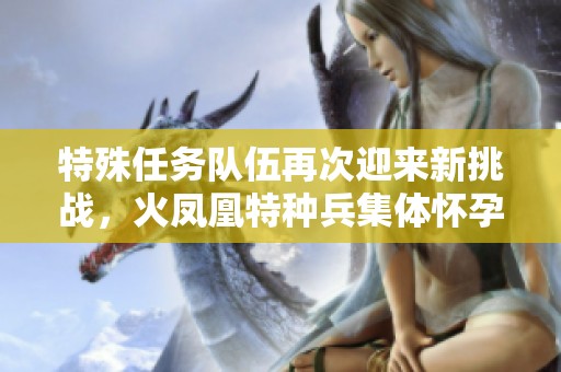 特殊任务队伍再次迎来新挑战，火凤凰特种兵集体怀孕引发热议