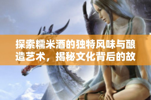 探索糯米酒的独特风味与酿造艺术，揭秘文化背后的故事
