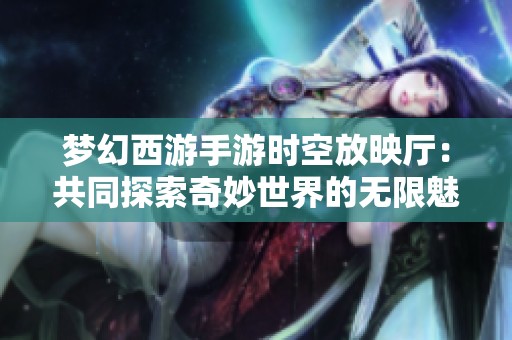 梦幻西游手游时空放映厅：共同探索奇妙世界的无限魅力之旅