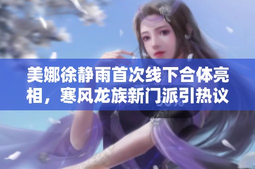 美娜徐静雨首次线下合体亮相，寒风龙族新门派引热议